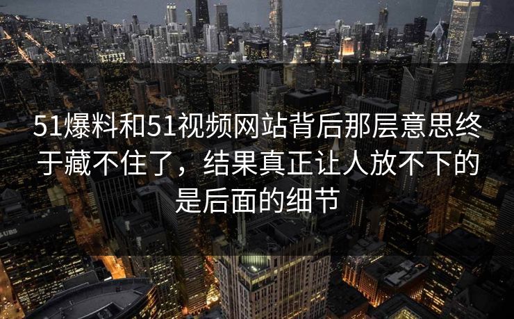 51爆料和51视频网站背后那层意思终于藏不住了，结果真正让人放不下的是后面的细节