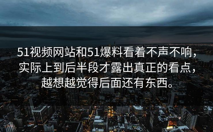 51视频网站和51爆料看着不声不响，实际上到后半段才露出真正的看点，越想越觉得后面还有东西。
