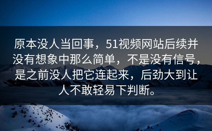 原本没人当回事，51视频网站后续并没有想象中那么简单，不是没有信号，是之前没人把它连起来，后劲大到让人不敢轻易下判断。