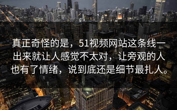 真正奇怪的是，51视频网站这条线一出来就让人感觉不太对，让旁观的人也有了情绪，说到底还是细节最扎人。