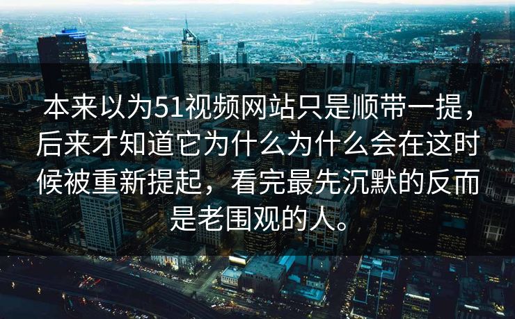 本来以为51视频网站只是顺带一提，后来才知道它为什么为什么会在这时候被重新提起，看完最先沉默的反而是老围观的人。