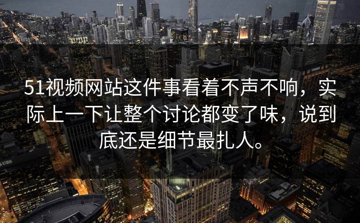 51视频网站这件事看着不声不响，实际上一下让整个讨论都变了味，说到底还是细节最扎人。