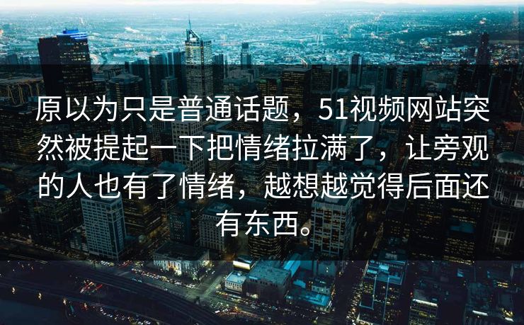 原以为只是普通话题，51视频网站突然被提起一下把情绪拉满了，让旁观的人也有了情绪，越想越觉得后面还有东西。