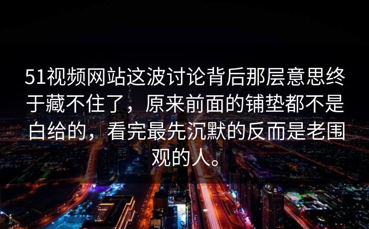 51视频网站这波讨论背后那层意思终于藏不住了，原来前面的铺垫都不是白给的，看完最先沉默的反而是老围观的人。