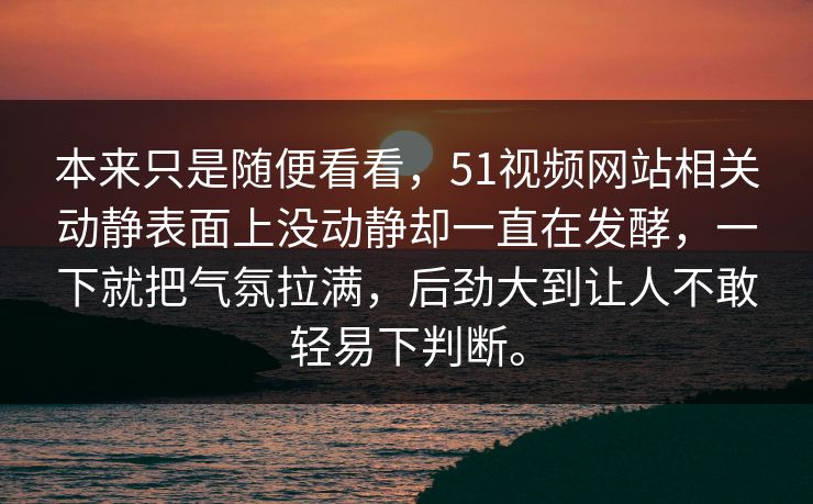 本来只是随便看看，51视频网站相关动静表面上没动静却一直在发酵，一下就把气氛拉满，后劲大到让人不敢轻易下判断。