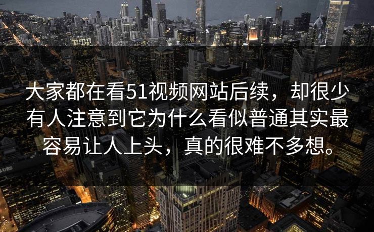大家都在看51视频网站后续，却很少有人注意到它为什么看似普通其实最容易让人上头，真的很难不多想。