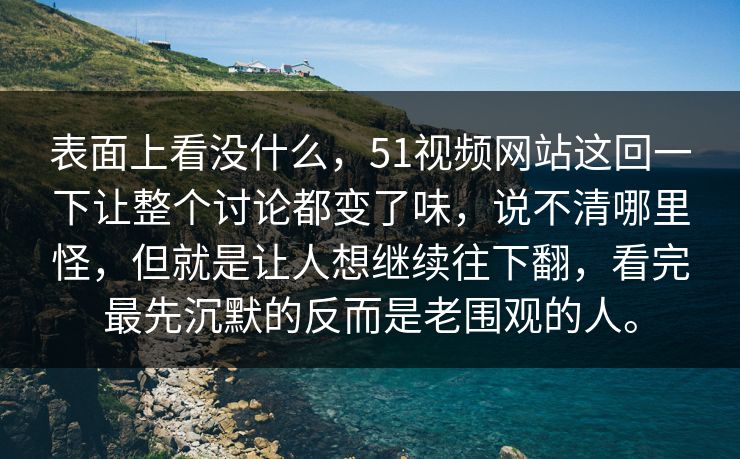 表面上看没什么，51视频网站这回一下让整个讨论都变了味，说不清哪里怪，但就是让人想继续往下翻，看完最先沉默的反而是老围观的人。