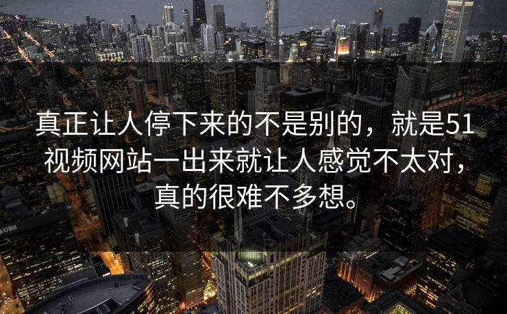 真正让人停下来的不是别的，就是51视频网站一出来就让人感觉不太对，真的很难不多想。