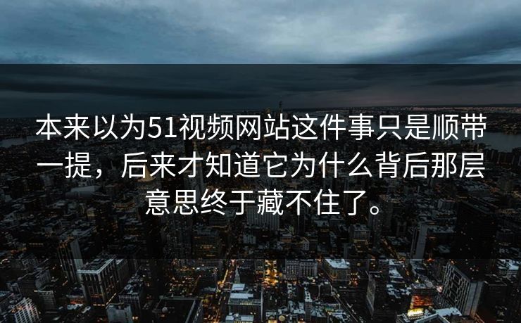 本来以为51视频网站这件事只是顺带一提，后来才知道它为什么背后那层意思终于藏不住了。