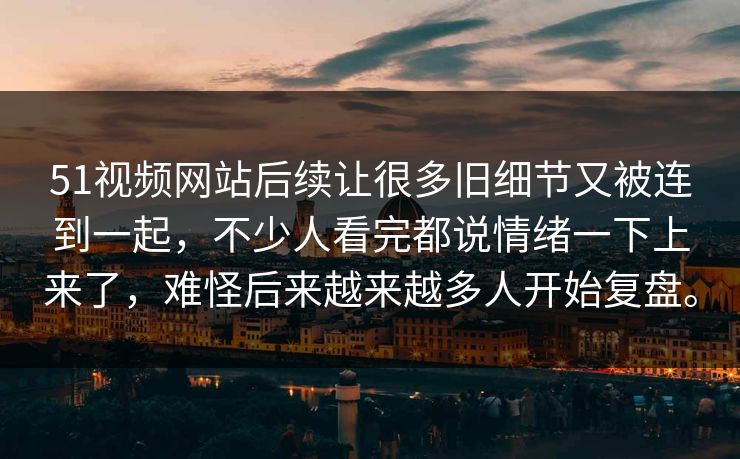 51视频网站后续让很多旧细节又被连到一起，不少人看完都说情绪一下上来了，难怪后来越来越多人开始复盘。