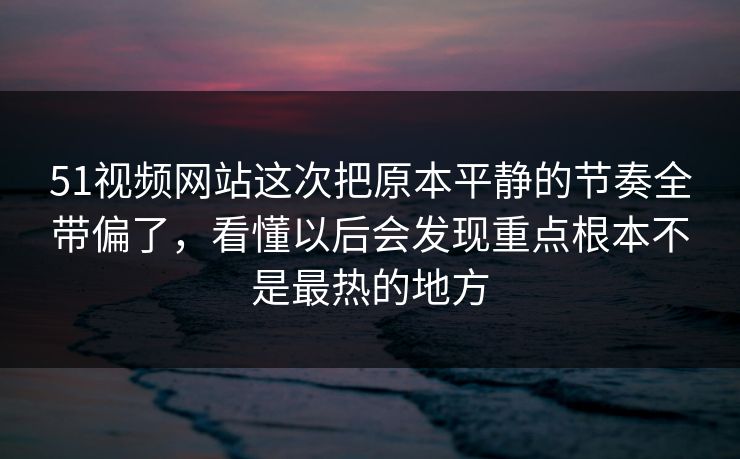 51视频网站这次把原本平静的节奏全带偏了，看懂以后会发现重点根本不是最热的地方