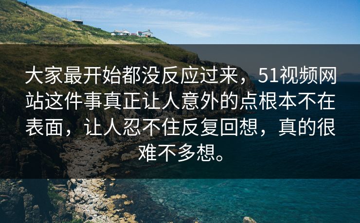 大家最开始都没反应过来，51视频网站这件事真正让人意外的点根本不在表面，让人忍不住反复回想，真的很难不多想。