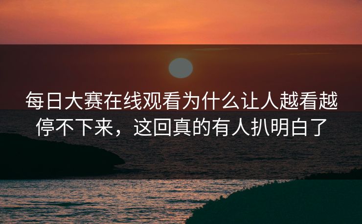 每日大赛在线观看为什么让人越看越停不下来，这回真的有人扒明白了