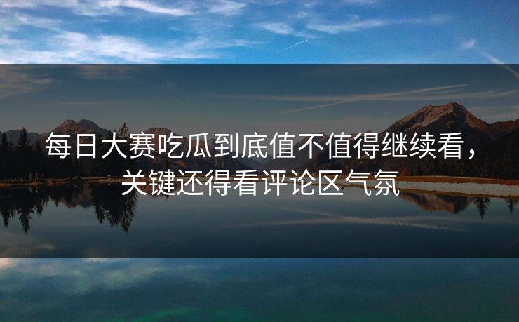 每日大赛吃瓜到底值不值得继续看，关键还得看评论区气氛
