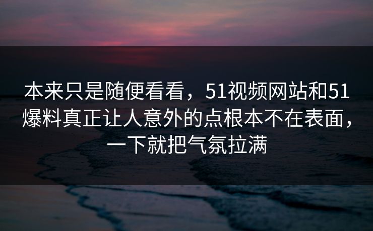 本来只是随便看看，51视频网站和51爆料真正让人意外的点根本不在表面，一下就把气氛拉满