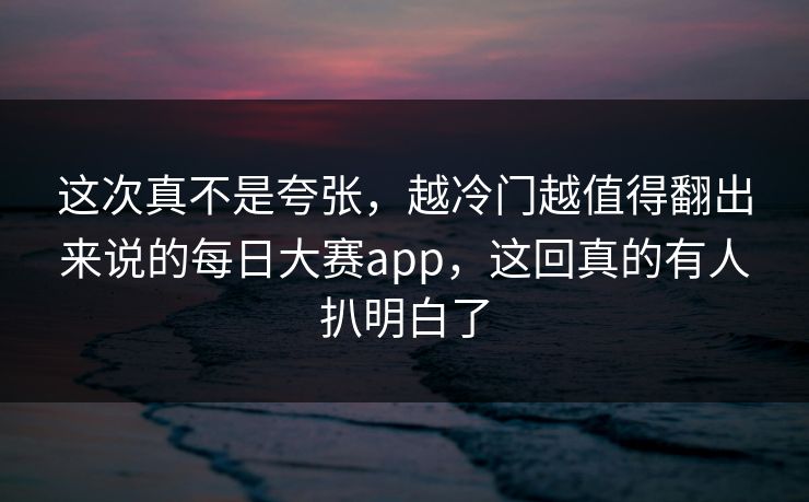 这次真不是夸张，越冷门越值得翻出来说的每日大赛app，这回真的有人扒明白了