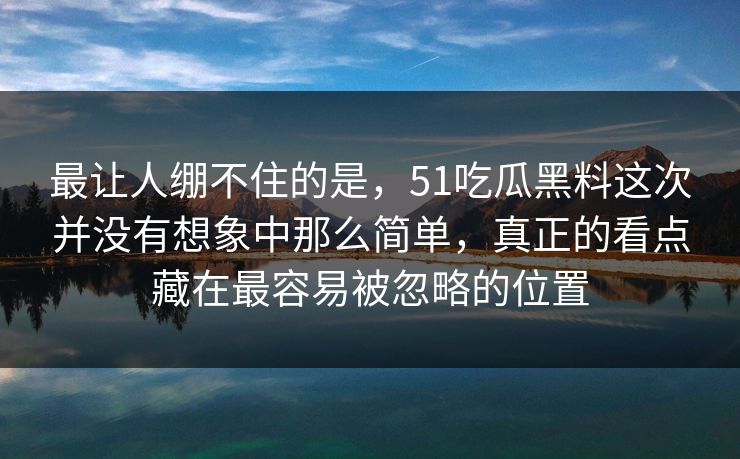 最让人绷不住的是，51吃瓜黑料这次并没有想象中那么简单，真正的看点藏在最容易被忽略的位置