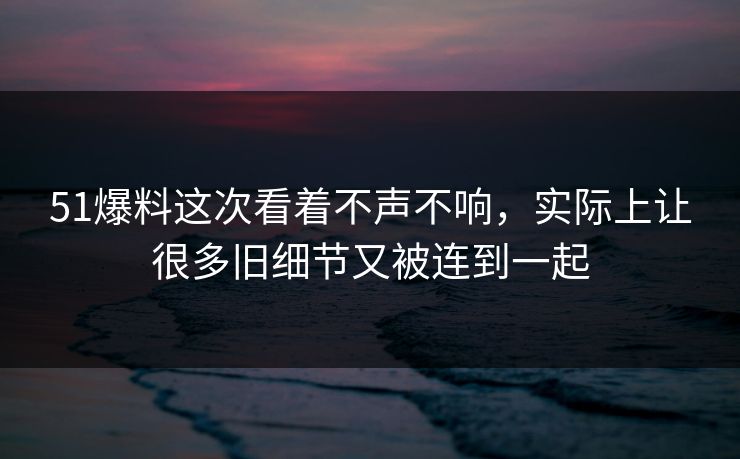 51爆料这次看着不声不响，实际上让很多旧细节又被连到一起
