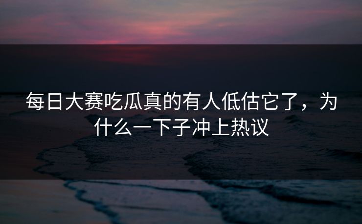 每日大赛吃瓜真的有人低估它了，为什么一下子冲上热议