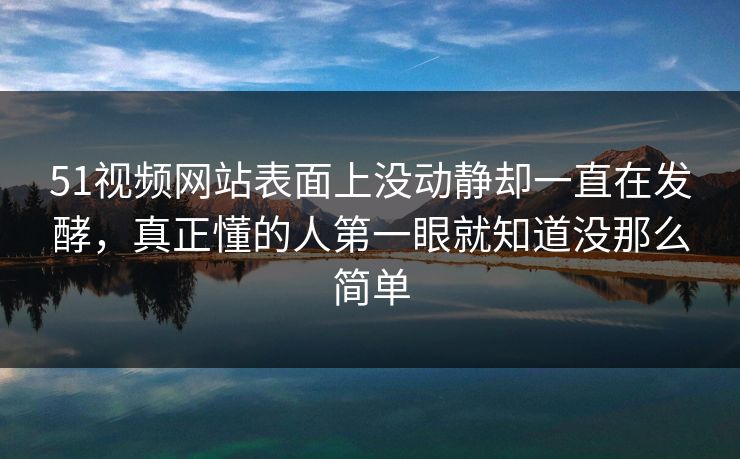 51视频网站表面上没动静却一直在发酵，真正懂的人第一眼就知道没那么简单