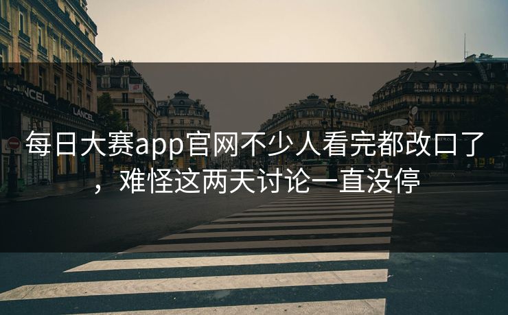 每日大赛app官网不少人看完都改口了，难怪这两天讨论一直没停