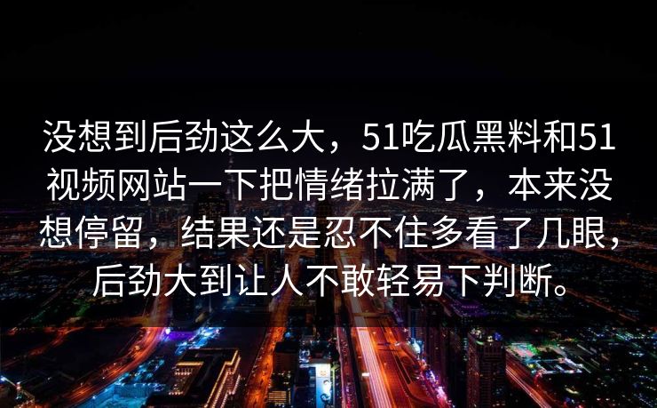 没想到后劲这么大，51吃瓜黑料和51视频网站一下把情绪拉满了，本来没想停留，结果还是忍不住多看了几眼，后劲大到让人不敢轻易下判断。
