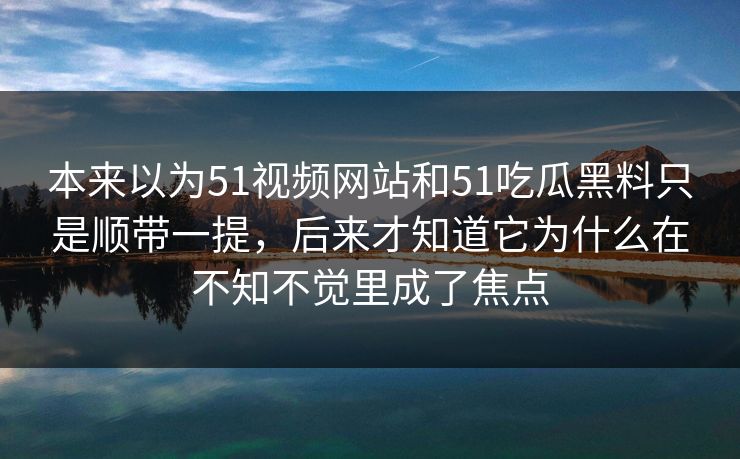 本来以为51视频网站和51吃瓜黑料只是顺带一提，后来才知道它为什么在不知不觉里成了焦点