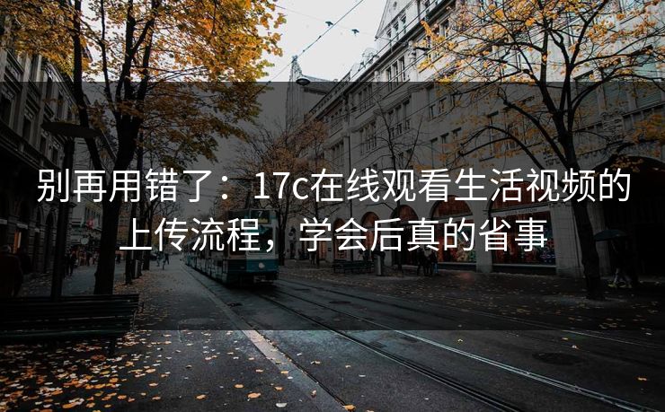 别再用错了：17c在线观看生活视频的上传流程，学会后真的省事