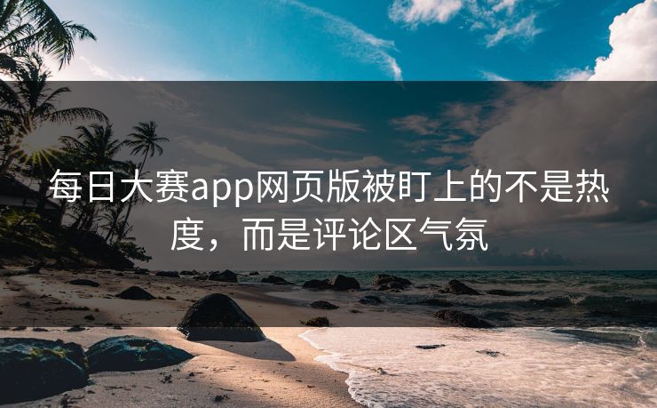 每日大赛app网页版被盯上的不是热度，而是评论区气氛