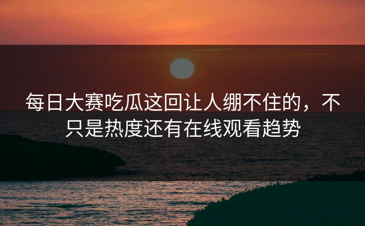每日大赛吃瓜这回让人绷不住的，不只是热度还有在线观看趋势