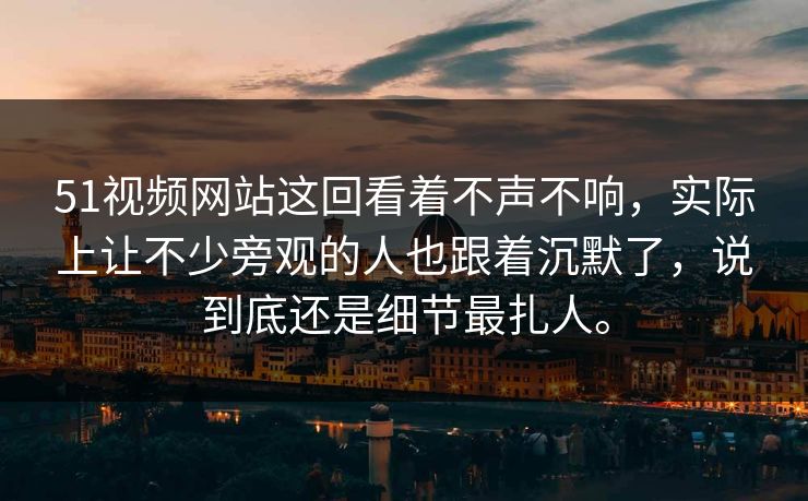 51视频网站这回看着不声不响，实际上让不少旁观的人也跟着沉默了，说到底还是细节最扎人。