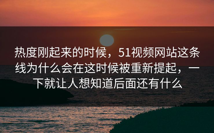 热度刚起来的时候，51视频网站这条线为什么会在这时候被重新提起，一下就让人想知道后面还有什么