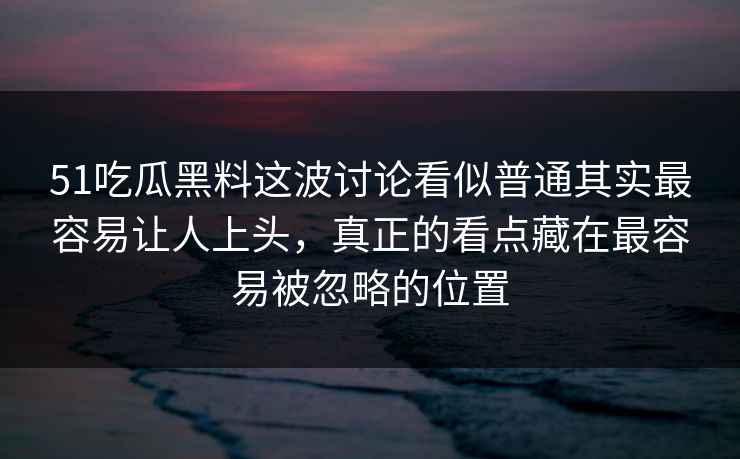 51吃瓜黑料这波讨论看似普通其实最容易让人上头，真正的看点藏在最容易被忽略的位置