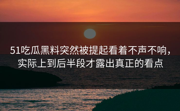 51吃瓜黑料突然被提起看着不声不响，实际上到后半段才露出真正的看点