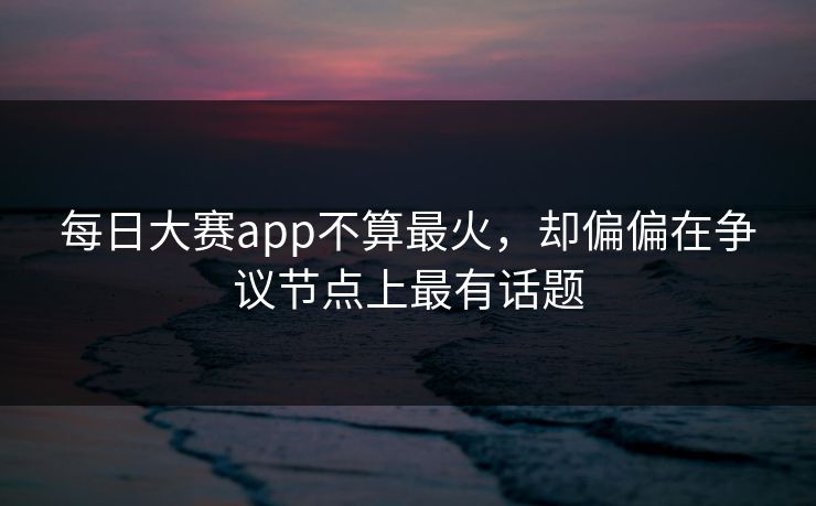 每日大赛app不算最火,却偏偏在争议节点上最有话题 每日大赛app不算最火,却偏偏在争议节点上最有话题