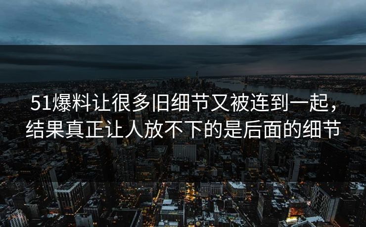 51爆料让很多旧细节又被连到一起，结果真正让人放不下的是后面的细节