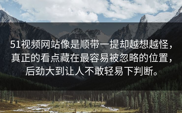 51视频网站像是顺带一提却越想越怪,真正的看点藏在最容易被忽略的位置,后劲大到让人不敢轻易下判断。 51视频网站像是顺带一提却越想越怪,真正的看点藏在最容易被忽略的位置,后劲大到让人不敢轻易下判断。