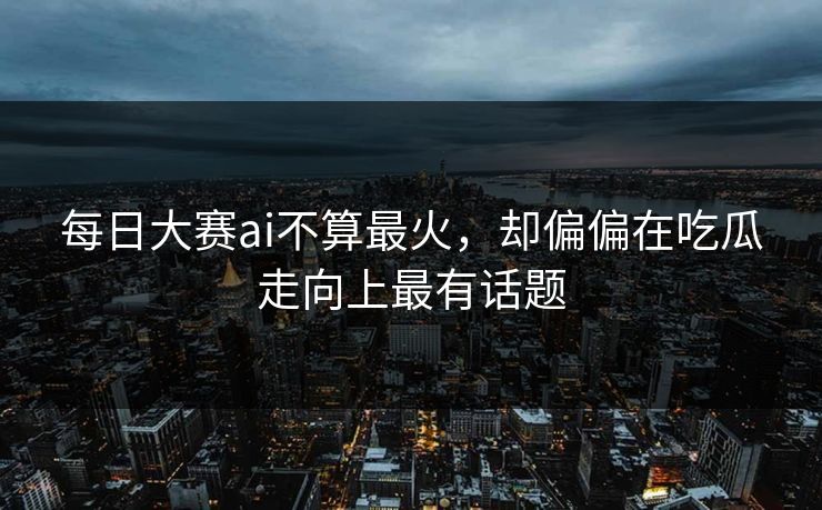 每日大赛ai不算最火，却偏偏在吃瓜走向上最有话题