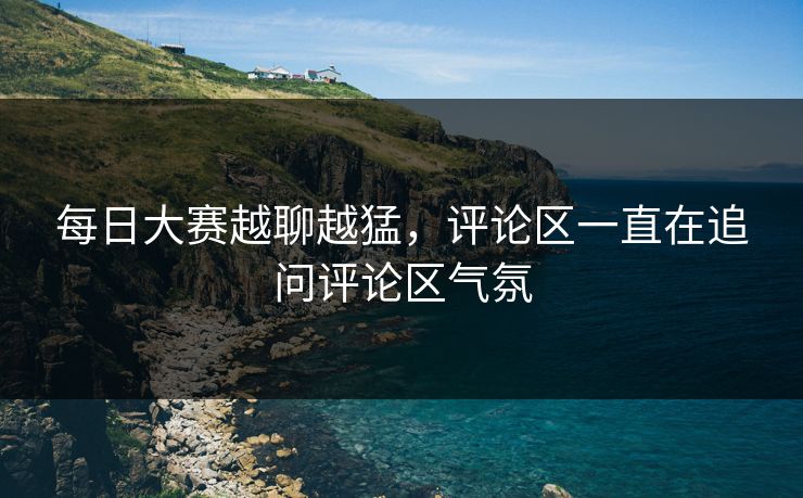 每日大赛越聊越猛,评论区一直在追问评论区气氛 每日大赛越聊越猛,评论区一直在追问评论区气氛