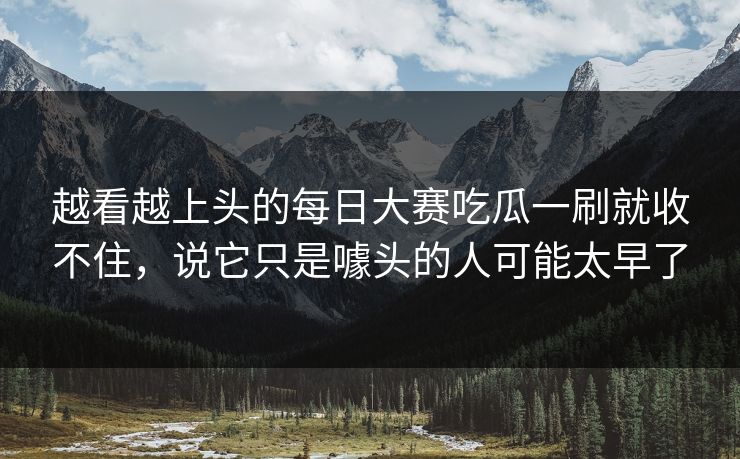 越看越上头的每日大赛吃瓜一刷就收不住，说它只是噱头的人可能太早了