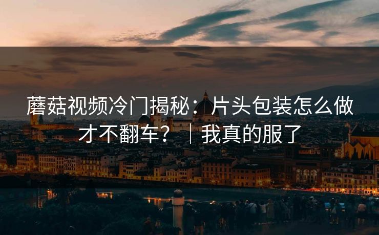 蘑菇视频冷门揭秘：片头包装怎么做才不翻车？｜我真的服了