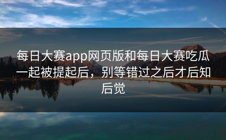 每日大赛app网页版和每日大赛吃瓜一起被提起后，别等错过之后才后知后觉