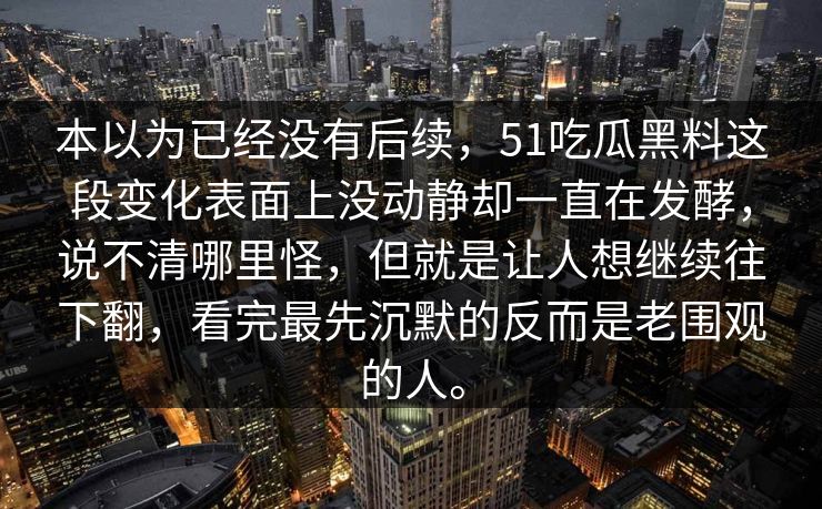 本以为已经没有后续，51吃瓜黑料这段变化表面上没动静却一直在发酵，说不清哪里怪，但就是让人想继续往下翻，看完最先沉默的反而是老围观的人。