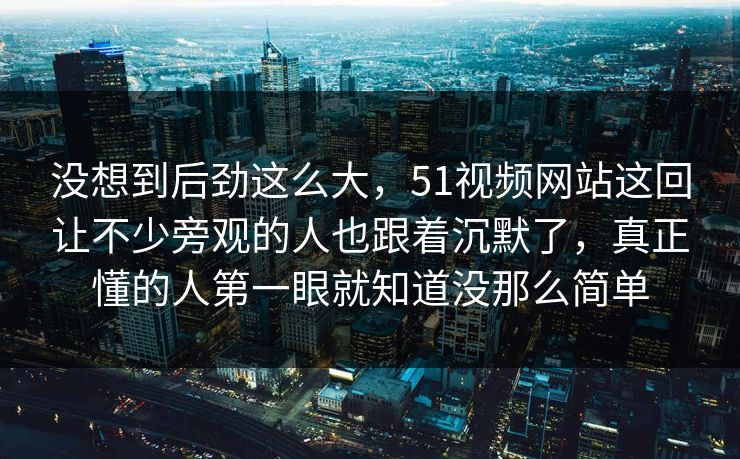 没想到后劲这么大,51视频网站这回让不少旁观的人也跟着沉默了,真正懂的人第一眼就知道没那么简单