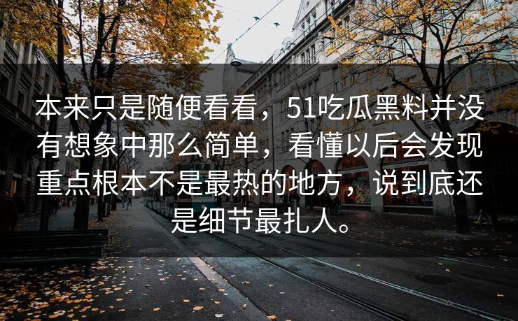 本来只是随便看看,51吃瓜黑料并没有想象中那么简单,看懂以后会发现重点根本不是最热的地方,说到底还是细节最扎人。