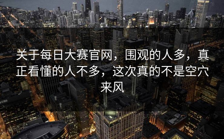关于每日大赛官网，围观的人多，真正看懂的人不多，这次真的不是空穴来风