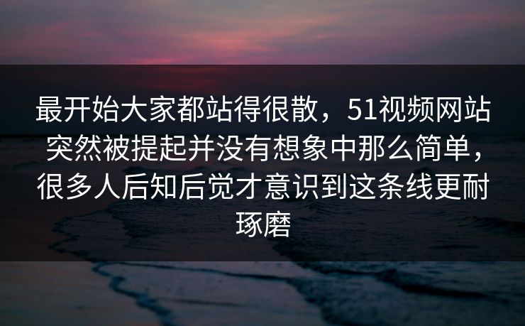 最开始大家都站得很散,51视频网站突然被提起并没有想象中那么简单,很多人后知后觉才意识到这条线更耐琢磨 最开始大家都站得很散,51视频网站突然被提起并没有想象中那么简单,很多人后知后觉才意识到这条线更耐琢磨