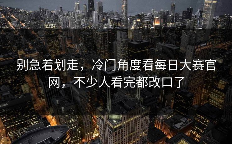 别急着划走,冷门角度看每日大赛官网,不少人看完都改口了 别急着划走,冷门角度看每日大赛官网,不少人看完都改口了