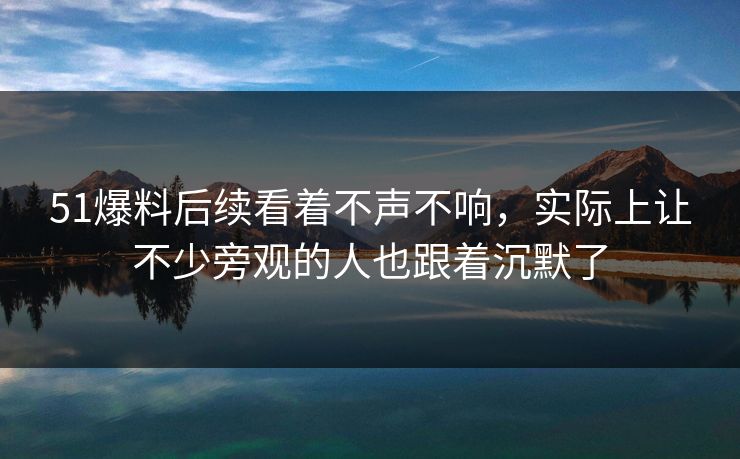 51爆料后续看着不声不响,实际上让不少旁观的人也跟着沉默了 51爆料后续看着不声不响,实际上让不少旁观的人也跟着沉默了