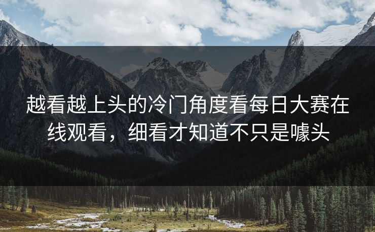 越看越上头的冷门角度看每日大赛在线观看,细看才知道不只是噱头 越看越上头的冷门角度看每日大赛在线观看,细看才知道不只是噱头